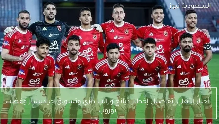 أخبار الأهلي: تفاصيل إخطار ديانج وراتب داري وتسويق جراديشار وغضب توروب