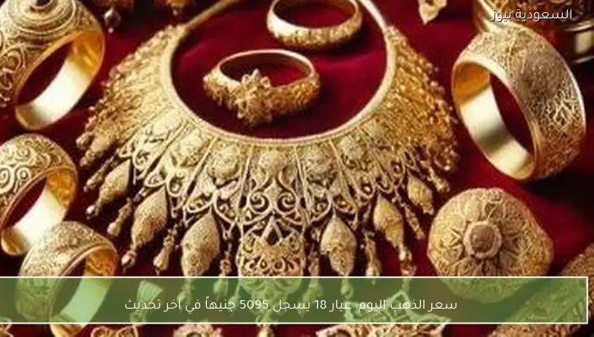 سعر الذهب اليوم: عيار 18 يسجل 5095 جنيهاً في آخر تحديث