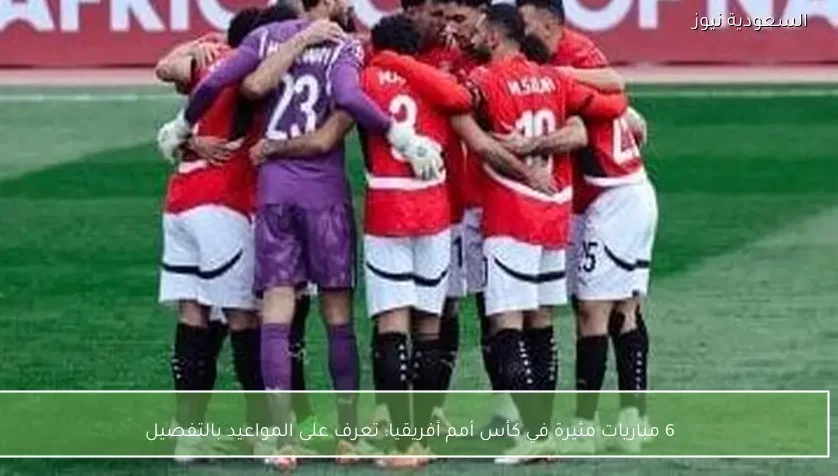 6 مباريات مثيرة في كأس أمم أفريقيا: تعرف على المواعيد بالتفصيل