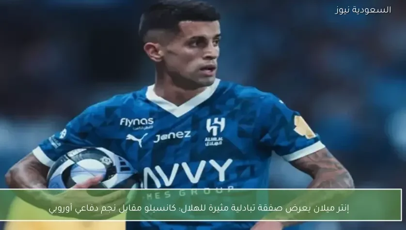 إنتر ميلان يعرض صفقة تبادلية مثيرة للهلال: كانسيلو مقابل نجم دفاعي أوروبي