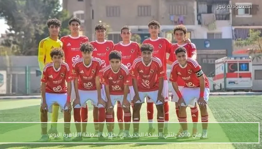 الأهلي 2010 يلتقي السكة الحديد في بطولة منطقة القاهرة اليوم